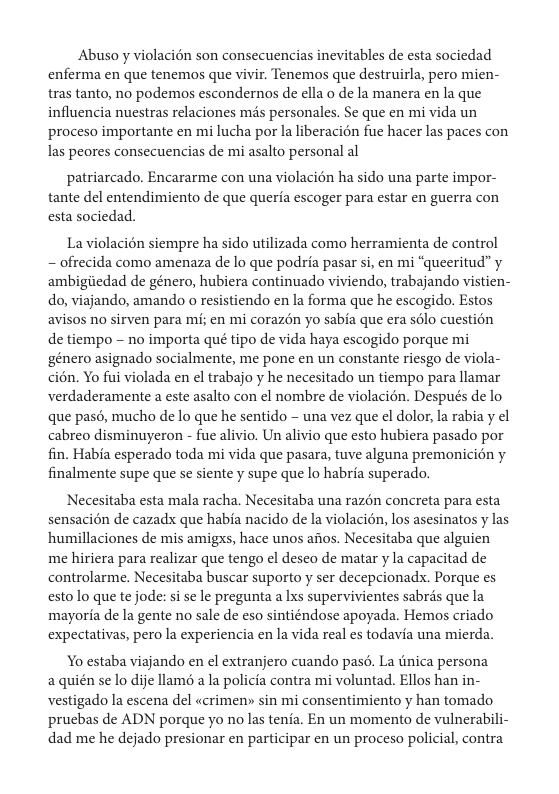 Abuso y violacién son consecuencias inevitables de esta sociedad enferma en que tenemos que vivir. Tenemos que destruirla, pero mien- tras tanto, no podemos escondernos de ella o de la manera en la que influencia nuestras relaciones més personales. Se que en mi vida un proceso importante en mi lucha por la liberacién fue hacer las paces con las peores consecuencias de mi asalto personal al  patriarcado. Encararme con una violacién ha sido una parte impor- tante del entendimiento de que queria escoger para estar en guerra con esta sociedad.  La violacién siempre ha sido utilizada como herramienta de control - ofrecida como amenaza de lo que podria pasar si, en mi “queeritud” y ambigiiedad de género, hubiera continuado viviendo, trabajando vistien- do, viajando, amando o resistiendo en la forma que he escogido. Estos avisos no sirven para mi; en mi corazén yo sabia que era solo cuestién de tiempo -~ no importa qué tipo de vida haya escogido porque mi ‘género asignado socialmente, me pone en un constante riesgo de viola- cién. Yo fui violada en el trabajo y he necesitado un tiempo para llamar verdaderamente a este asalto con el nombre de violacién. Después de lo que pasé, mucho de lo que he sentido - una vez que el dolor, la rabia y el cabreo disminuyeron - fue alivio. Un alivio que esto hubiera pasado por fin. Habia esperado toda mi vida que pasara, tuve alguna premonicién y. finalmente supe que se siente y supe que lo habria superado.  Necesitaba esta mala racha. Necesitaba una razon concreta para esta sensacién de cazadx que habia nacido de la violacién, los asesinatos y las humillaciones de mis amigxs, hace unos afios. Necesitaba que alguien me hiriera para realizar que tengo el desco de matar y la capacitad de controlarme. Necesitaba buscar suporto y ser decepcionads. Porque es esto lo que te jode: si se le pregunta a Lxs supervivientes sabrés que la mayoria de la gente no sale de eso sintiéndose apoyada. Hemos criado expectativas, pero la experiencia en la vida real es todavia una mierda.  Yo estaba viajando en el extranjero cuando pasé. La tinica persona aquién se lo dije llamé a la policia contra mi voluntad. Ellos han in- vestigado la escena del «crimen> sin mi consentimiento y han tomado prucbas de ADN porque yo no las tenia. En un momento de vulnerabili- dad me he dejado presionar en participar en un proceso policial, contra 